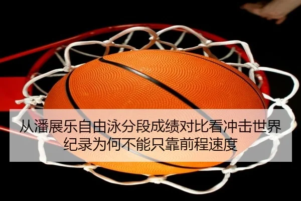 从潘展乐自由泳分段成绩对比看冲击世界纪录为何不能只靠前程速度
