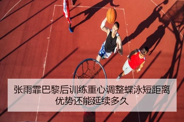 张雨霏巴黎后训练重心调整蝶泳短距离优势还能延续多久